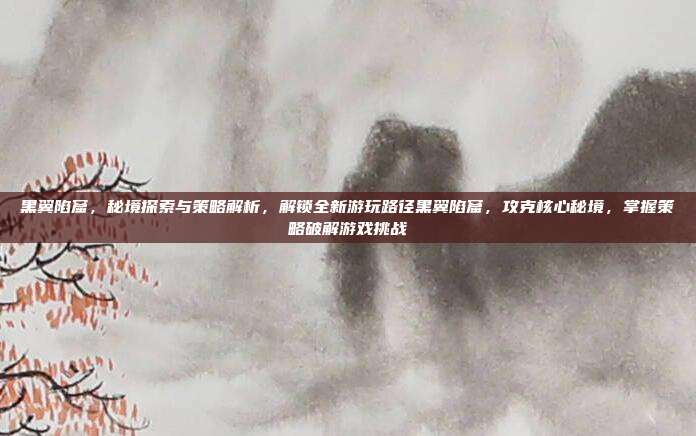 黑翼陷窟,秘境探索与策略解析,解锁全新游玩路径黑翼陷窟,攻克核心秘境,掌握策略破解游戏挑战