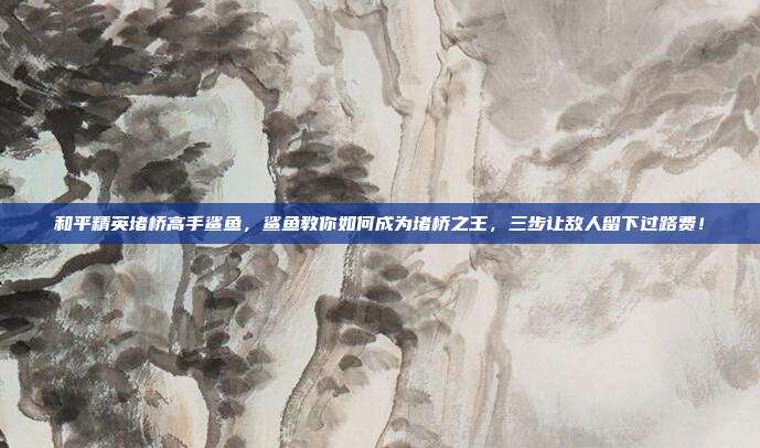 和平精英堵桥高手鲨鱼，鲨鱼教你如何成为堵桥之王，三步让敌人留下过路费！