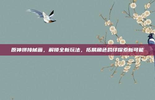 原神拼接械画,解锁全新玩法,拓展角色羁绊探索新可能