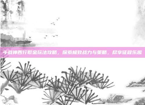 斗战神西行取金玩法攻略,探索极致战力与策略,尽享征程乐趣