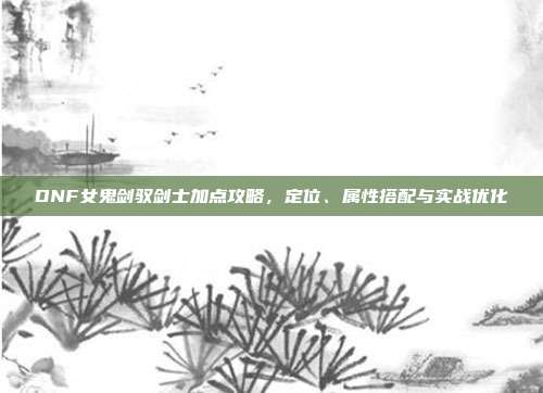 DNF女鬼剑驭剑士加点攻略,定位、属性搭配与实战优化