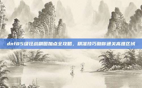 dnf85级狂战刷图加点全攻略，精准技巧助你通关高难区域