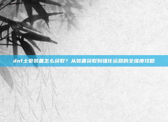 dnf土豪装备怎么获取？从装备获取到强化运营的全维度攻略