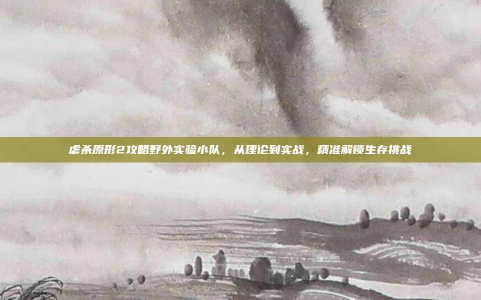 虐杀原形2攻略野外实验小队，从理论到实战，精准解锁生存挑战