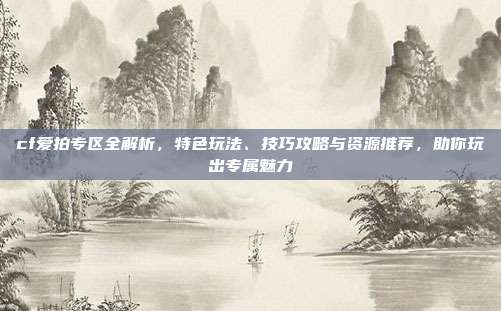 cf爱拍专区全解析,特色玩法、技巧攻略与资源推荐,助你玩出专属魅力