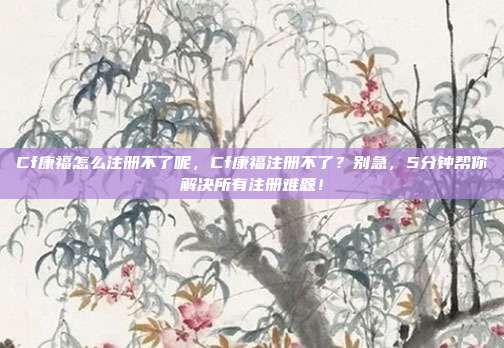 Cf康福怎么注册不了呢,Cf康福注册不了?别急,5分钟帮你解决所有注册难题!