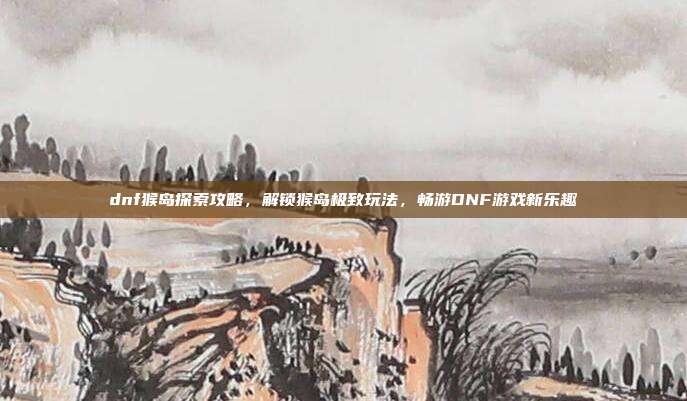 dnf猴岛探索攻略,解锁猴岛极致玩法,畅游DNF游戏新乐趣