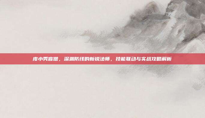 皮小秀盲僧,深渊防线的新锐法师,技能联动与实战攻略解析