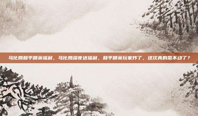 马化腾和平精英福利，马化腾深夜送福利，和平精英玩家炸了，这次真的氪不动了？
