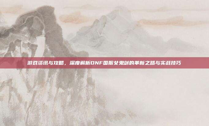 游戏资讯与攻略,深度解析DNF国服女鬼剑的革新之路与实战技巧