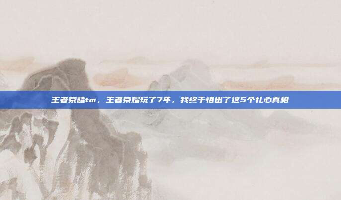 王者荣耀tm，王者荣耀玩了7年，我终于悟出了这5个扎心真相