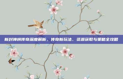 新封神榜传奇深度解析,传奇新玩法、资源获取与策略全攻略