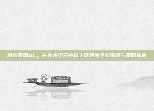 炽焰帝国OL,在火光纪元中踏上征途的全新征程与策略指南