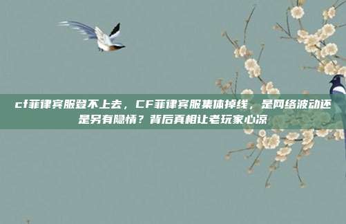 cf菲律宾服登不上去，CF菲律宾服集体掉线，是网络波动还是另有隐情？背后真相让老玩家心凉