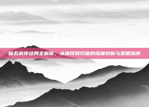 仙五前传结局全解析,从抉择到归宿的深度剖析与策略指南