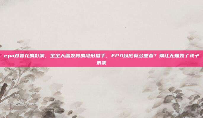 epa对婴儿的影响，宝宝大脑发育的隐形推手，EPA到底有多重要？别让无知毁了孩子未来