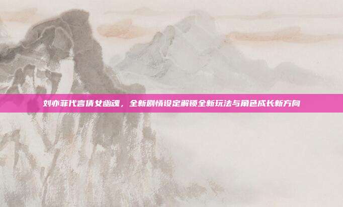 刘亦菲代言倩女幽魂,全新剧情设定解锁全新玩法与角色成长新方向