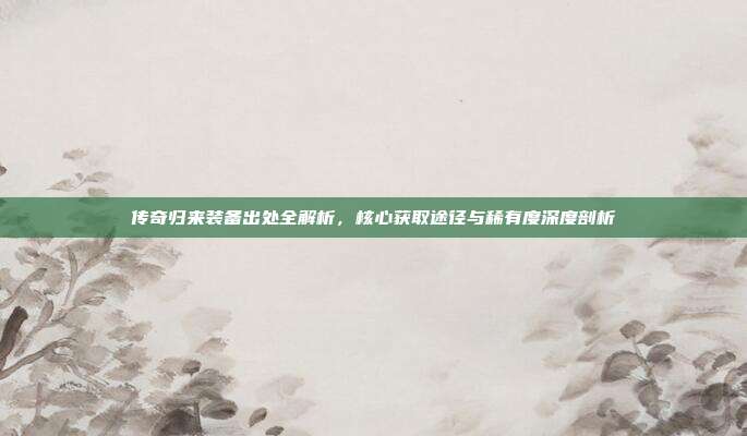 传奇归来装备出处全解析,核心获取途径与稀有度深度剖析