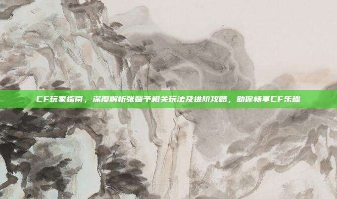 CF玩家指南,深度解析张馨予相关玩法及进阶攻略,助你畅享CF乐趣
