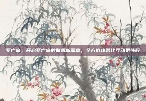 死亡岛,开启死亡岛的联机新篇章,全方位攻略让互动更纯粹