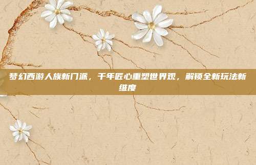 梦幻西游人族新门派,千年匠心重塑世界观,解锁全新玩法新维度