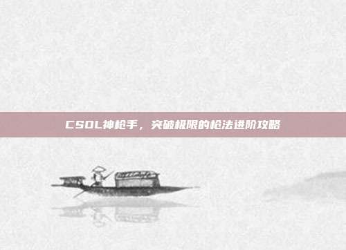 CSOL神枪手,突破极限的枪法进阶攻略
