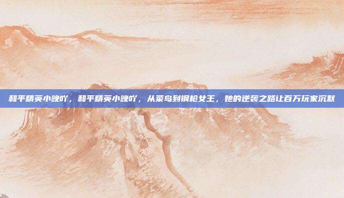 和平精英小晚吖，和平精英小晚吖，从菜鸟到钢枪女王，她的逆袭之路让百万玩家沉默