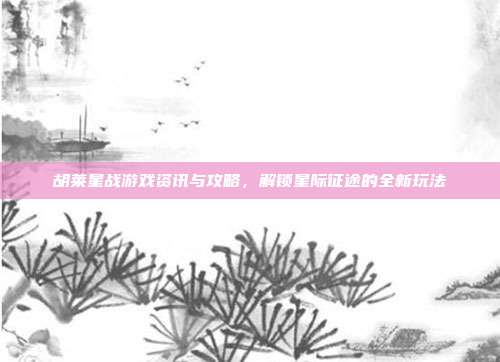 胡莱星战游戏资讯与攻略,解锁星际征途的全新玩法