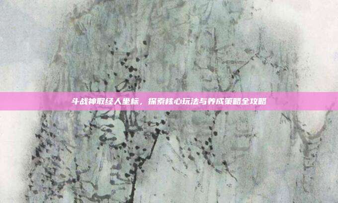 斗战神取经人坐标,探索核心玩法与养成策略全攻略