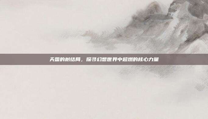 天国的树结局,探寻幻想世界中超燃的核心力量