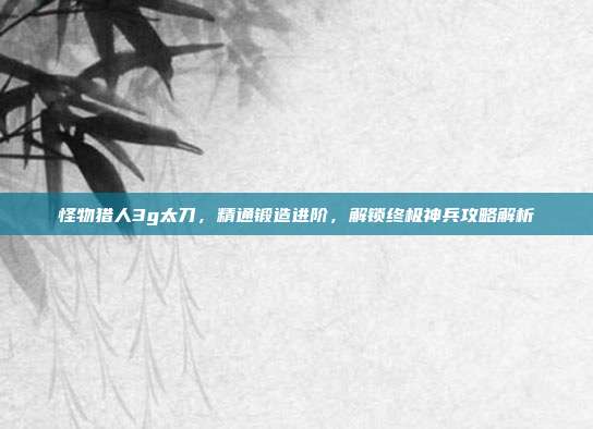 怪物猎人3g太刀,精通锻造进阶,解锁终极神兵攻略解析