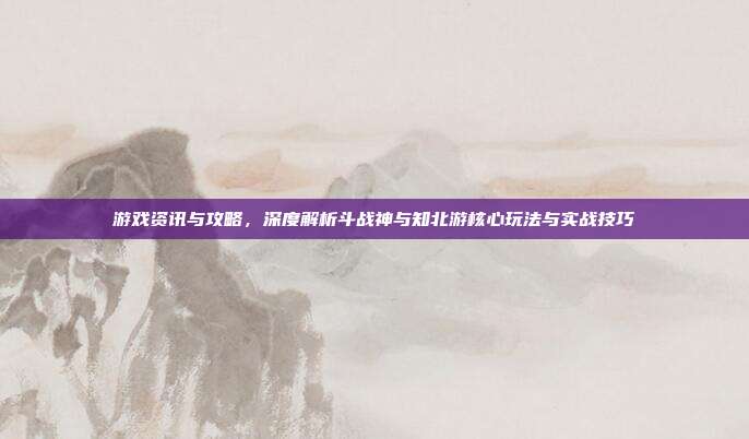 游戏资讯与攻略,深度解析斗战神与知北游核心玩法与实战技巧