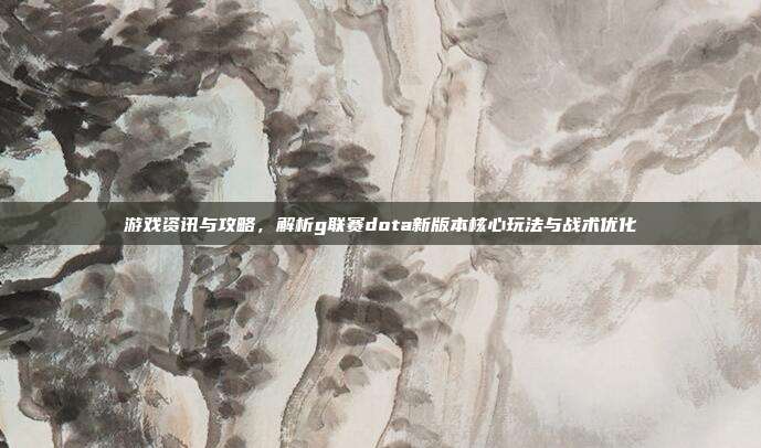 游戏资讯与攻略，解析g联赛dota新版本核心玩法与战术优化