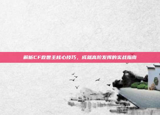 解析CF救世主核心技巧，成就高阶发挥的实战指南
