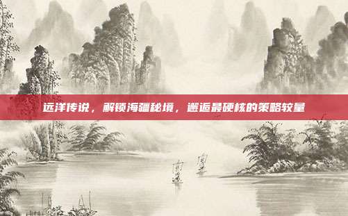 远洋传说,解锁海疆秘境,邂逅最硬核的策略较量