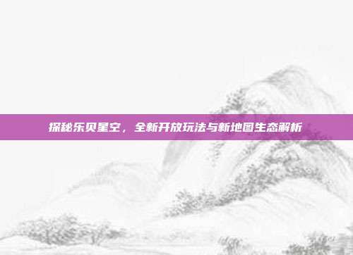 探秘乐贝星空,全新开放玩法与新地图生态解析