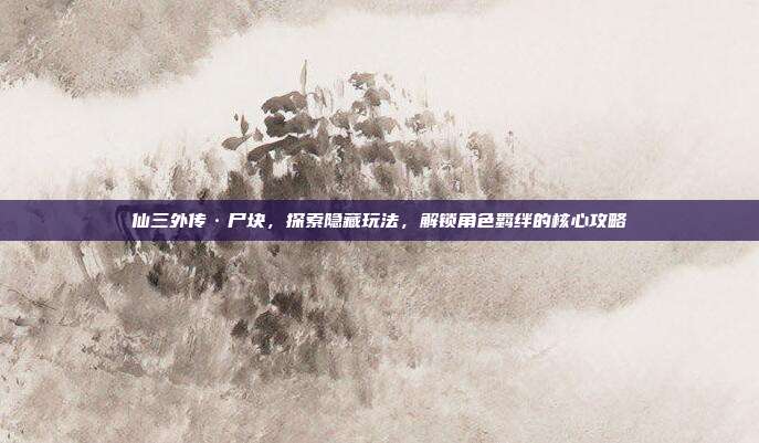 仙三外传·尸块,探索隐藏玩法,解锁角色羁绊的核心攻略