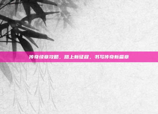 传奇续章攻略,踏上新征程,书写传奇新篇章