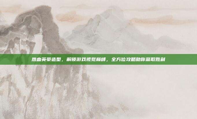 热血英豪造型，解锁游戏视觉巅峰，全方位攻略助你赢取胜利