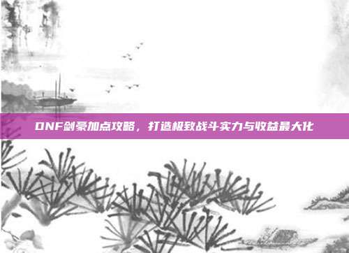 DNF剑豪加点攻略,打造极致战斗实力与收益最大化
