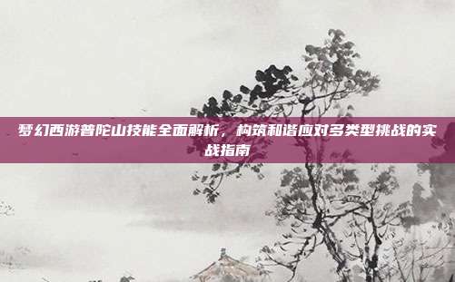 梦幻西游普陀山技能全面解析,构筑和谐应对多类型挑战的实战指南