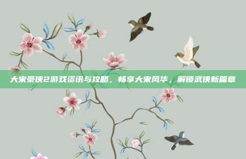 大宋豪侠2游戏资讯与攻略,畅享大宋风华,解锁武侠新篇章