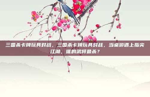 三国杀卡牌玩具对战，三国杀卡牌玩具对战，当桌游遇上指尖江湖，谁的武将最杀？
