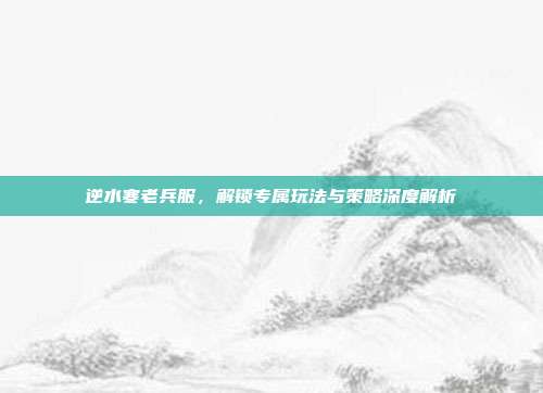 逆水寒老兵服,解锁专属玩法与策略深度解析