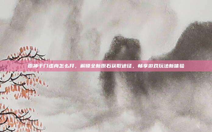 原神千门虚舟怎么开，解锁全新原石获取途径，畅享游戏玩法新体验