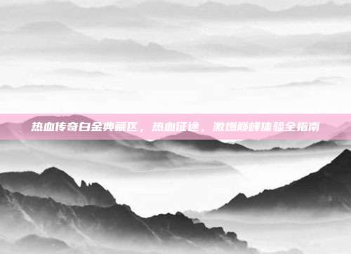 热血传奇白金典藏区,热血征途,激燃巅峰体验全指南
