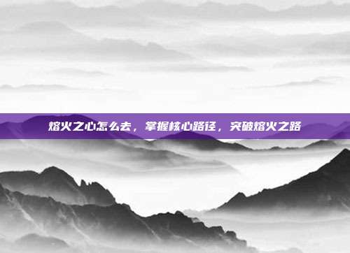 熔火之心怎么去,掌握核心路径,突破熔火之路