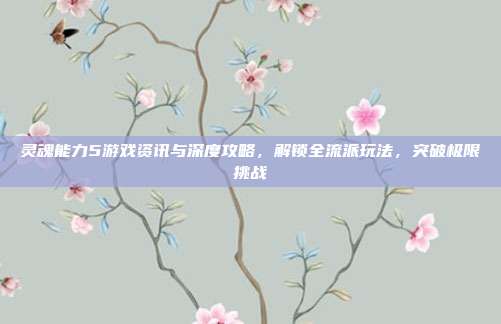 灵魂能力5游戏资讯与深度攻略,解锁全流派玩法,突破极限挑战