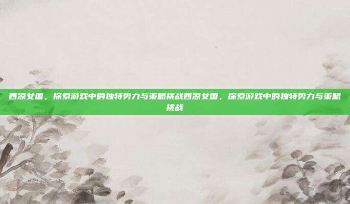 西凉女国，探索游戏中的独特势力与策略挑战西凉女国，探索游戏中的独特势力与策略挑战
