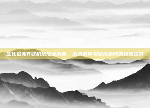生化危机6联机玩法全解析,战术博弈与团队协作的终极指南